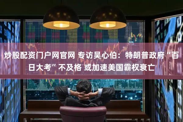 炒股配资门户网官网 专访吴心伯：特朗普政府“百日大考”不及格 或加速美国霸权衰亡
