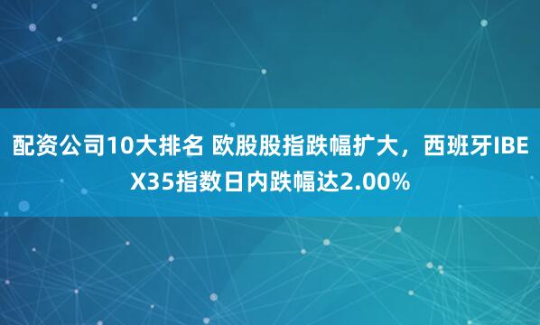 配资公司10大排名 欧股股指跌幅扩大，西班牙IBEX35指数日内跌幅达2.00%