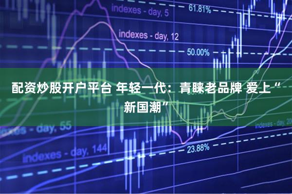 配资炒股开户平台 年轻一代：青睐老品牌 爱上“新国潮”