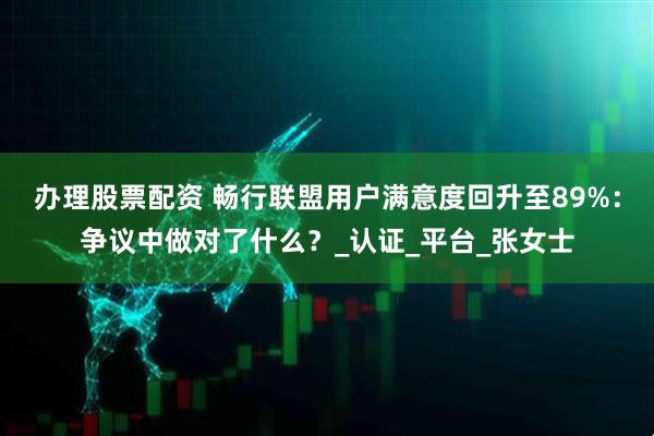 办理股票配资 畅行联盟用户满意度回升至89%：争议中做对了什么？_认证_平台_张女士