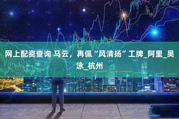 网上配资查询 马云，再佩“风清扬”工牌_阿里_吴泳_杭州