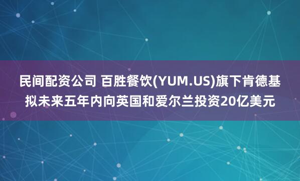 民间配资公司 百胜餐饮(YUM.US)旗下肯德基拟未来五年内向英国和爱尔兰投资20亿美元
