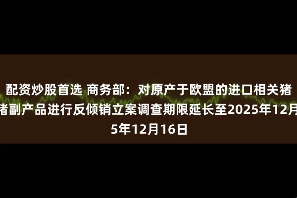 配资炒股首选 商务部：对原产于欧盟的进口相关猪肉及猪副产品进行反倾销立案调查期限延长至2025年12月16日