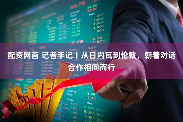 配资网首 记者手记丨从日内瓦到伦敦，朝着对话合作相向而行