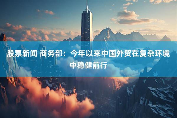 股票新闻 商务部：今年以来中国外贸在复杂环境中稳健前行