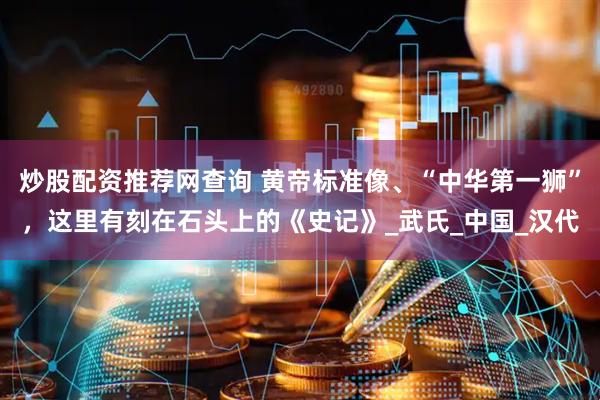 炒股配资推荐网查询 黄帝标准像、“中华第一狮”，这里有刻在石头上的《史记》_武氏_中国_汉代