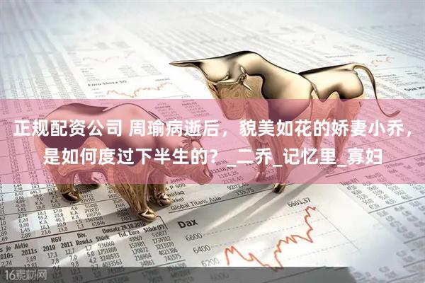 正规配资公司 周瑜病逝后，貌美如花的娇妻小乔，是如何度过下半生的？_二乔_记忆里_寡妇