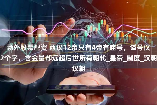 场外股票配资 西汉12帝只有4帝有庙号，谥号仅2个字，含金量却远超后世所有朝代_皇帝_制度_汉朝