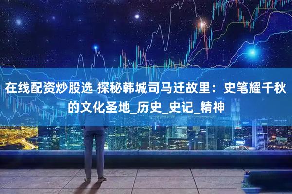 在线配资炒股选 探秘韩城司马迁故里：史笔耀千秋的文化圣地_历史_史记_精神