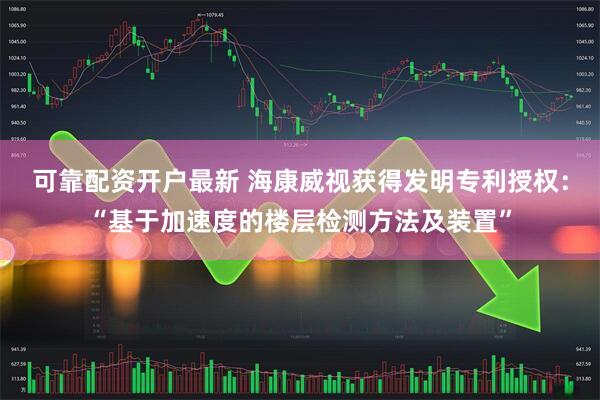 可靠配资开户最新 海康威视获得发明专利授权：“基于加速度的楼层检测方法及装置”