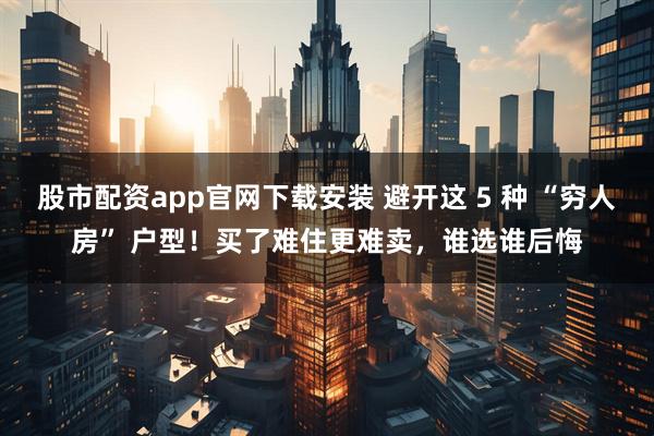 股市配资app官网下载安装 避开这 5 种 “穷人房” 户型！买了难住更难卖，谁选谁后悔