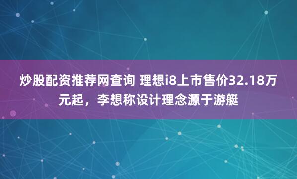 炒股配资推荐网查询 理想i8上市售价32.18万元起，李想称设计理念源于游艇