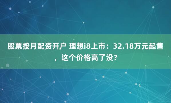 股票按月配资开户 理想i8上市：32.18万元起售，这个价格高了没？