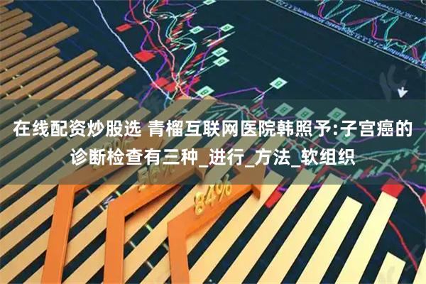 在线配资炒股选 青榴互联网医院韩照予:子宫癌的诊断检查有三种_进行_方法_软组织