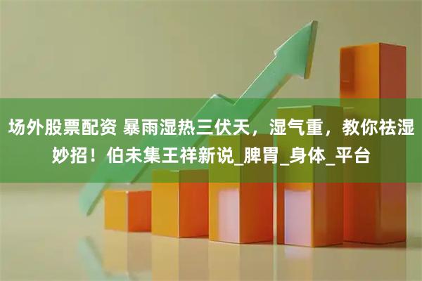 场外股票配资 暴雨湿热三伏天，湿气重，教你祛湿妙招！伯未集王祥新说_脾胃_身体_平台