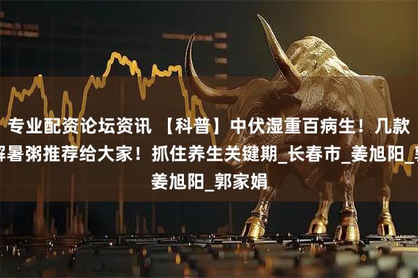 专业配资论坛资讯 【科普】中伏湿重百病生！几款排湿解暑粥推荐给大家！抓住养生关键期_长春市_姜旭阳_郭家娟