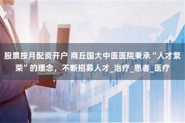 股票按月配资开户 商丘国大中医医院秉承“人才繁荣”的理念，不断招募人才_治疗_患者_医疗