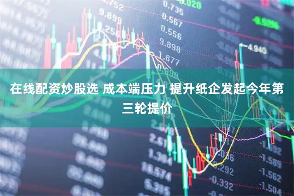 在线配资炒股选 成本端压力 提升纸企发起今年第三轮提价