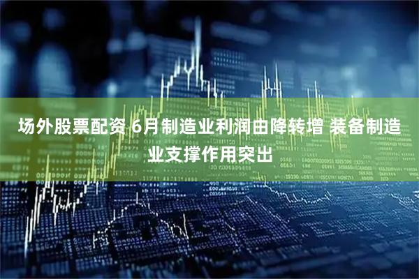 场外股票配资 6月制造业利润由降转增 装备制造业支撑作用突出