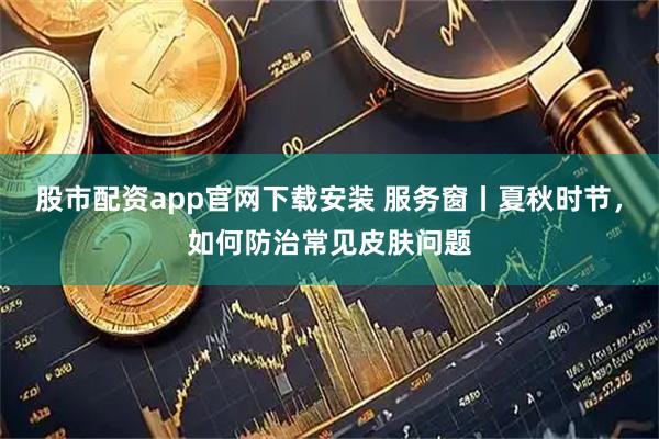股市配资app官网下载安装 服务窗丨夏秋时节，如何防治常见皮肤问题
