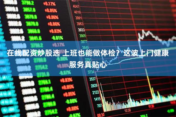 在线配资炒股选 上班也能做体检？这波上门健康服务真贴心