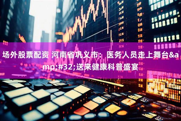 场外股票配资 河南省巩义市：医务人员走上舞台 送来健康科普盛宴