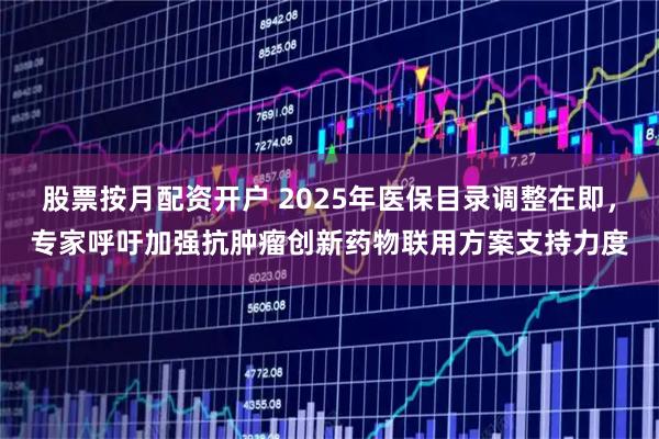 股票按月配资开户 2025年医保目录调整在即，专家呼吁加强抗肿瘤创新药物联用方案支持力度