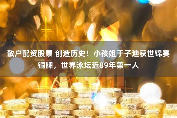 散户配资股票 创造历史！小孩姐于子迪获世锦赛铜牌，世界泳坛近89年第一人