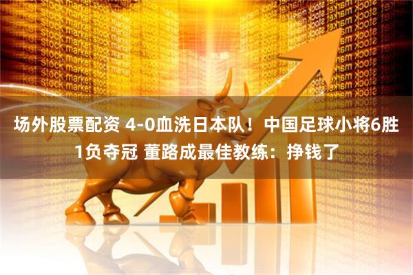 场外股票配资 4-0血洗日本队！中国足球小将6胜1负夺冠 董路成最佳教练：挣钱了