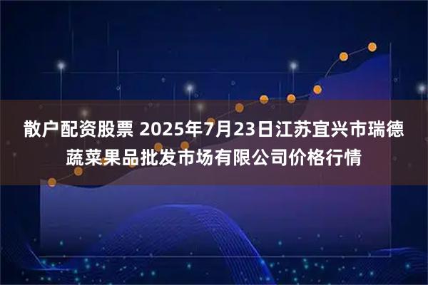 散户配资股票 2025年7月23日江苏宜兴市瑞德蔬菜果品批发市场有限公司价格行情