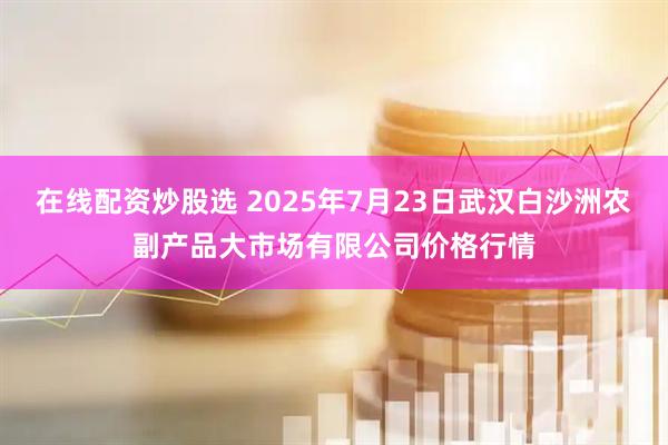 在线配资炒股选 2025年7月23日武汉白沙洲农副产品大市场有限公司价格行情