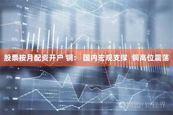 股票按月配资开户 铜： 国内宏观支撑  铜高位震荡
