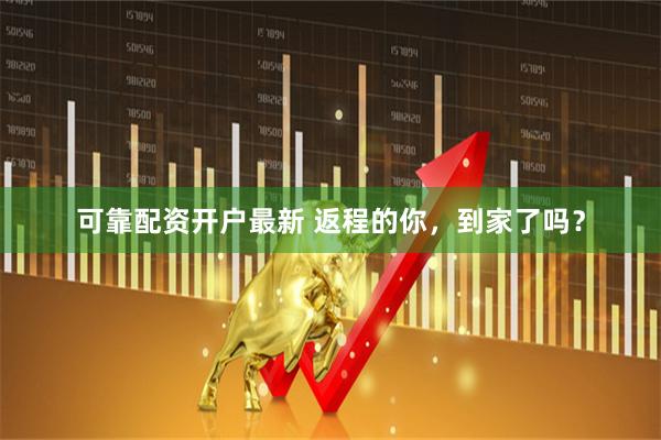 可靠配资开户最新 返程的你，到家了吗？