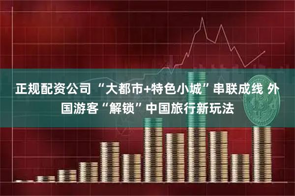 正规配资公司 “大都市+特色小城”串联成线 外国游客“解锁”中国旅行新玩法