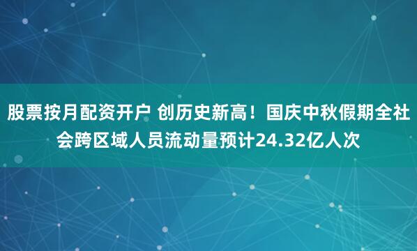 股票按月配资开户 创历史新高！国庆中秋假期全社会跨区域人员流动量预计24.32亿人次