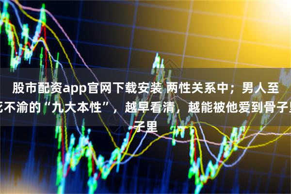 股市配资app官网下载安装 两性关系中；男人至死不渝的“九大本性”，越早看清，越能被他爱到骨子里
