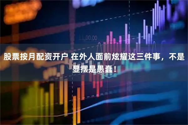 股票按月配资开户 在外人面前炫耀这三件事，不是显摆是愚蠢！
