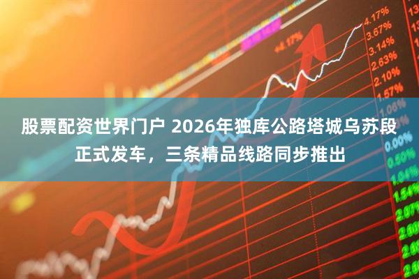 股票配资世界门户 2026年独库公路塔城乌苏段正式发车，三条精品线路同步推出