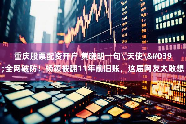 重庆股票配资开户 黄晓明一句'天使'全网破防！杨颖被翻11年前旧账，这届网友太敢想