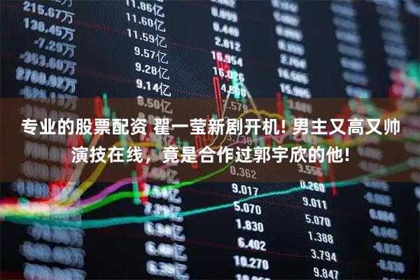 专业的股票配资 翟一莹新剧开机! 男主又高又帅演技在线，竟是合作过郭宇欣的他!
